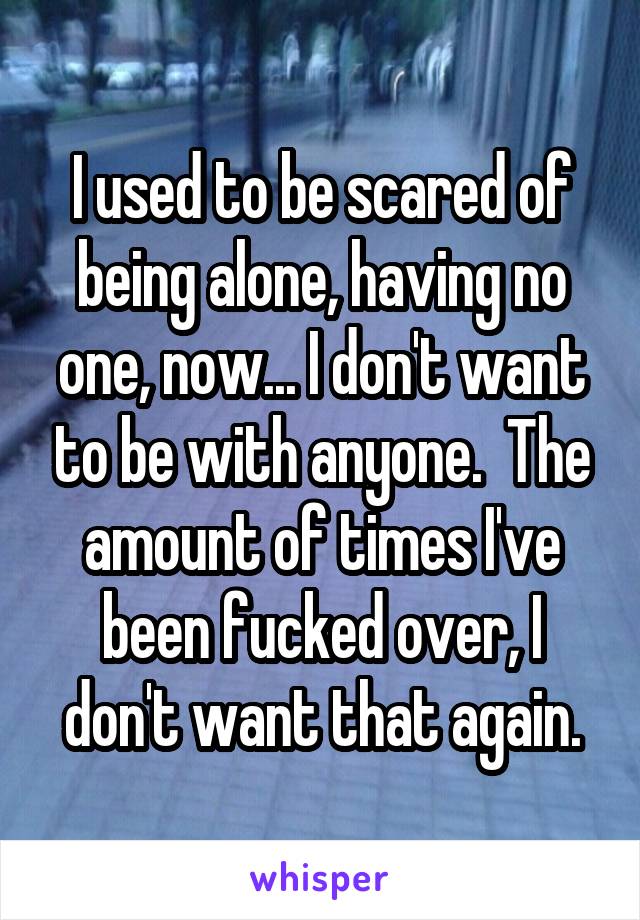 I used to be scared of being alone, having no one, now... I don't want to be with anyone.  The amount of times I've been fucked over, I don't want that again.