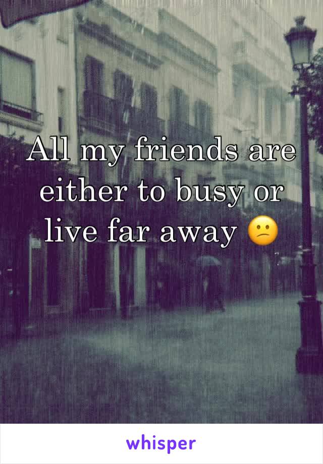 All my friends are either to busy or live far away 😕