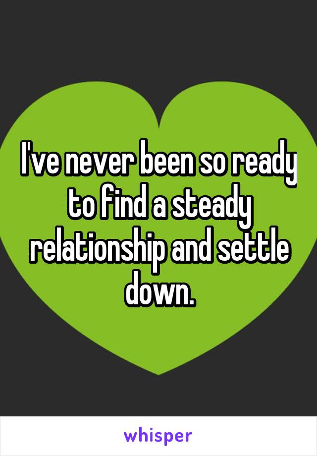 I've never been so ready to find a steady relationship and settle down.