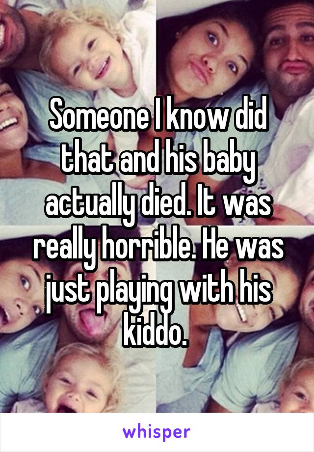 Someone I know did that and his baby actually died. It was really horrible. He was just playing with his kiddo. 