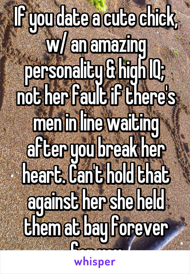 If you date a cute chick, w/ an amazing personality & high IQ;  not her fault if there's men in line waiting after you break her heart. Can't hold that against her she held them at bay forever for you