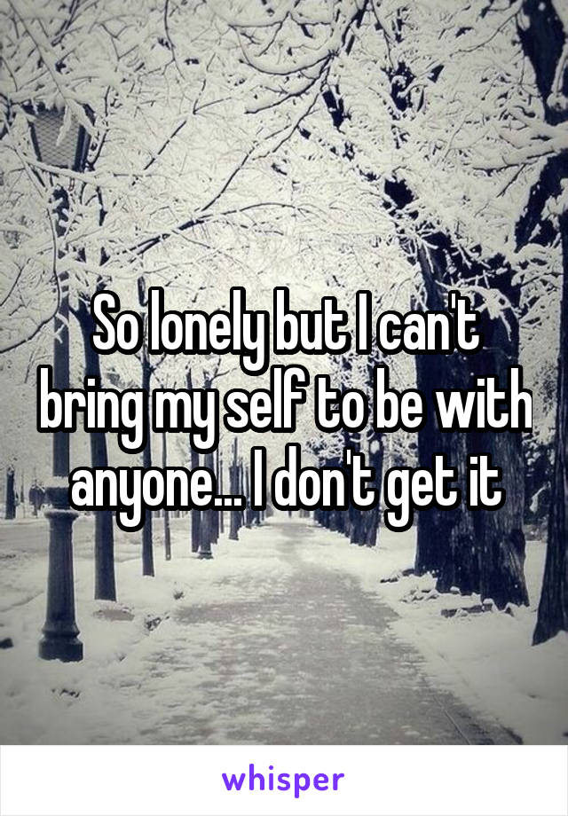 So lonely but I can't bring my self to be with anyone... I don't get it