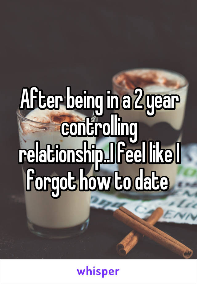 After being in a 2 year controlling relationship..I feel like I forgot how to date 