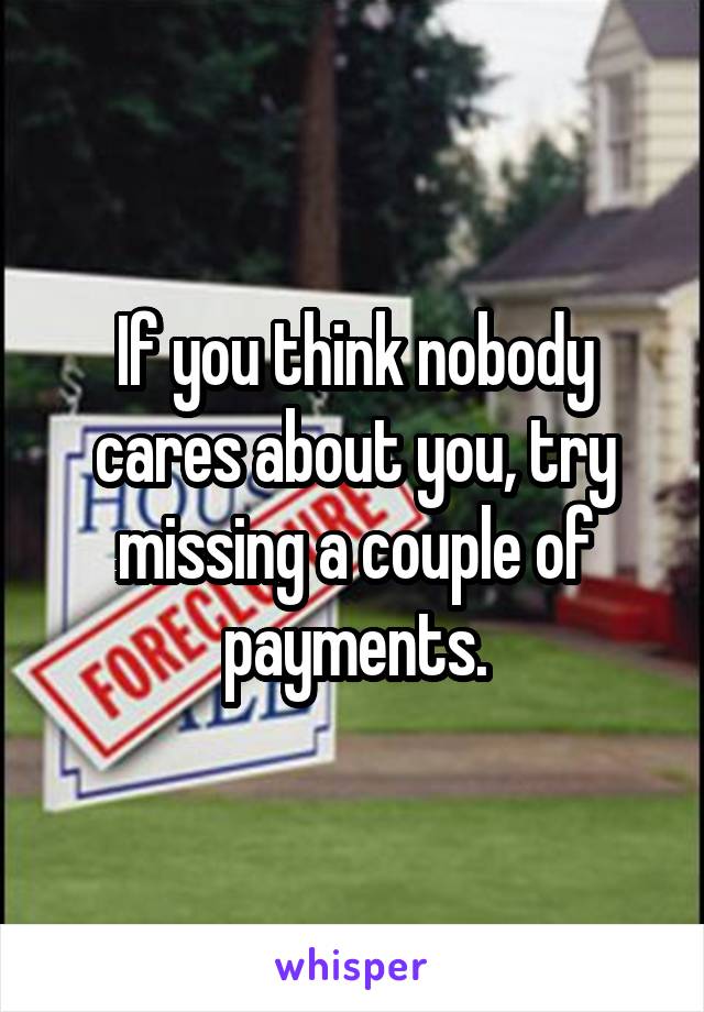 If you think nobody cares about you, try missing a couple of payments.