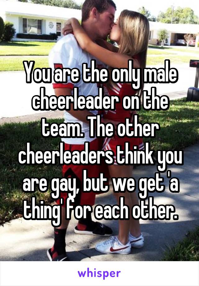 You are the only male cheerleader on the team. The other cheerleaders think you are gay, but we get 'a thing' for each other.