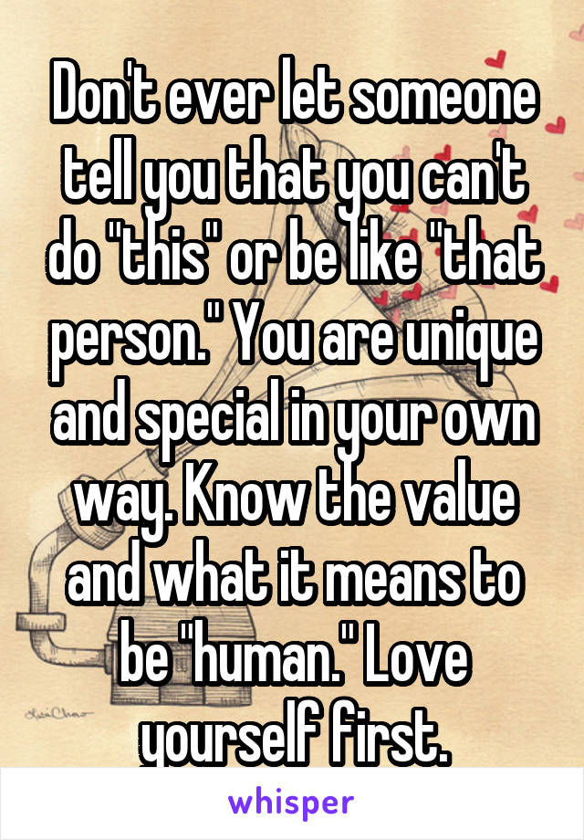 Don't ever let someone tell you that you can't do "this" or be like "that person." You are unique and special in your own way. Know the value and what it means to be "human." Love yourself first.