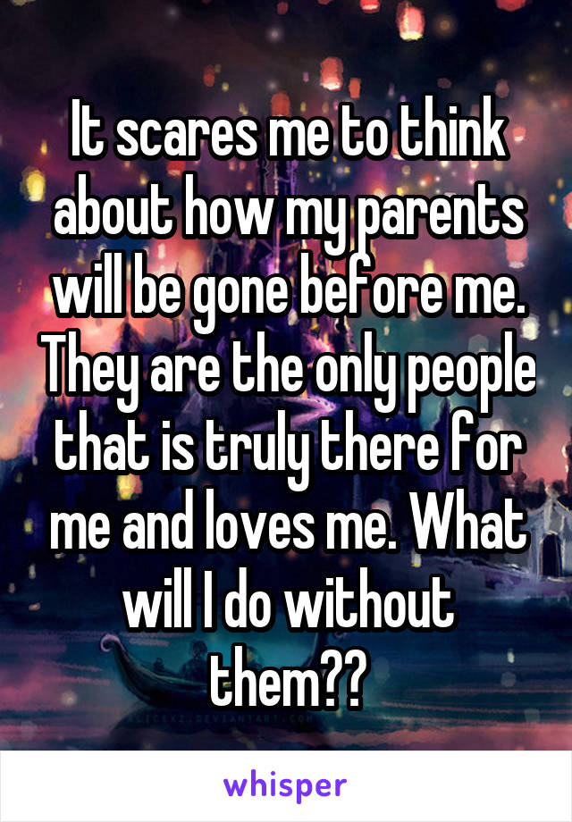 It scares me to think about how my parents will be gone before me. They are the only people that is truly there for me and loves me. What will I do without them??