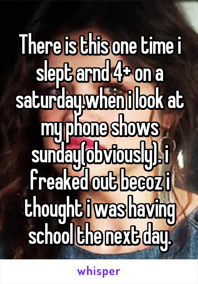 There is this one time i slept arnd 4+ on a saturday.when i look at my phone shows sunday(obviously). i freaked out becoz i thought i was having school the next day.