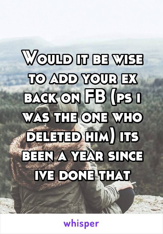 Would it be wise to add your ex back on FB (ps i was the one who deleted him) its been a year since ive done that