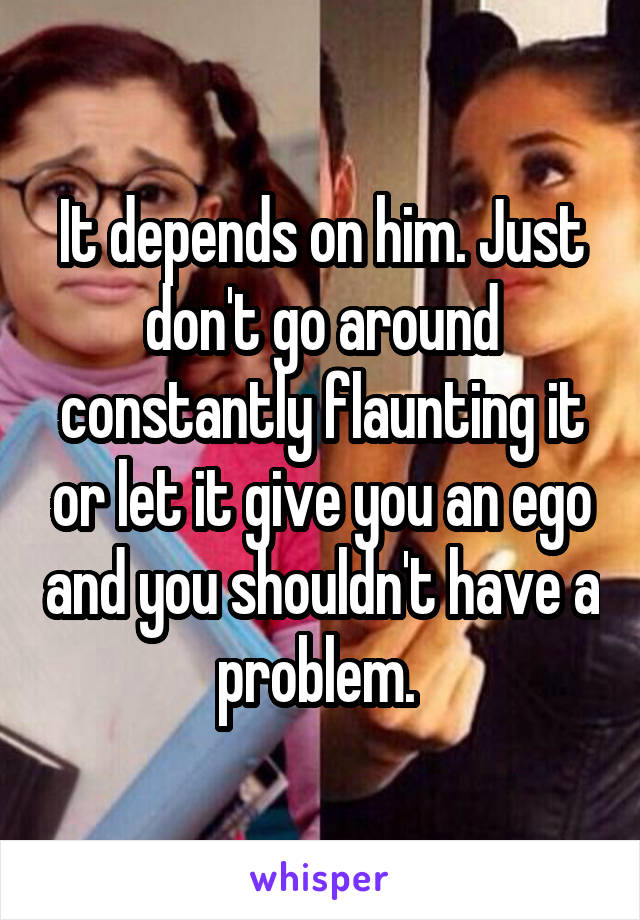 It depends on him. Just don't go around constantly flaunting it or let it give you an ego and you shouldn't have a problem. 