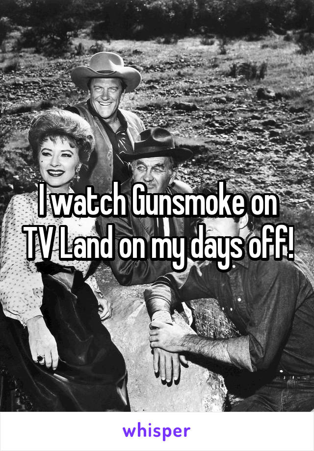 I watch Gunsmoke on TV Land on my days off!