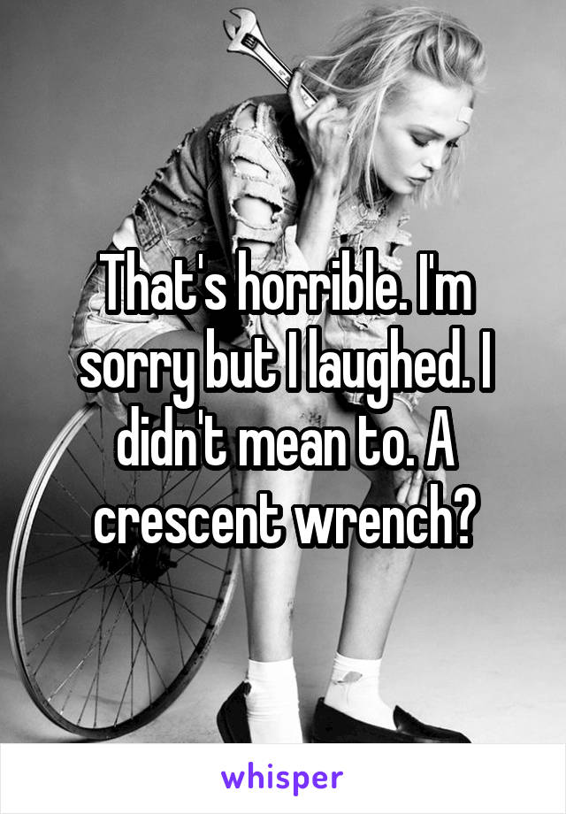 That's horrible. I'm sorry but I laughed. I didn't mean to. A crescent wrench?