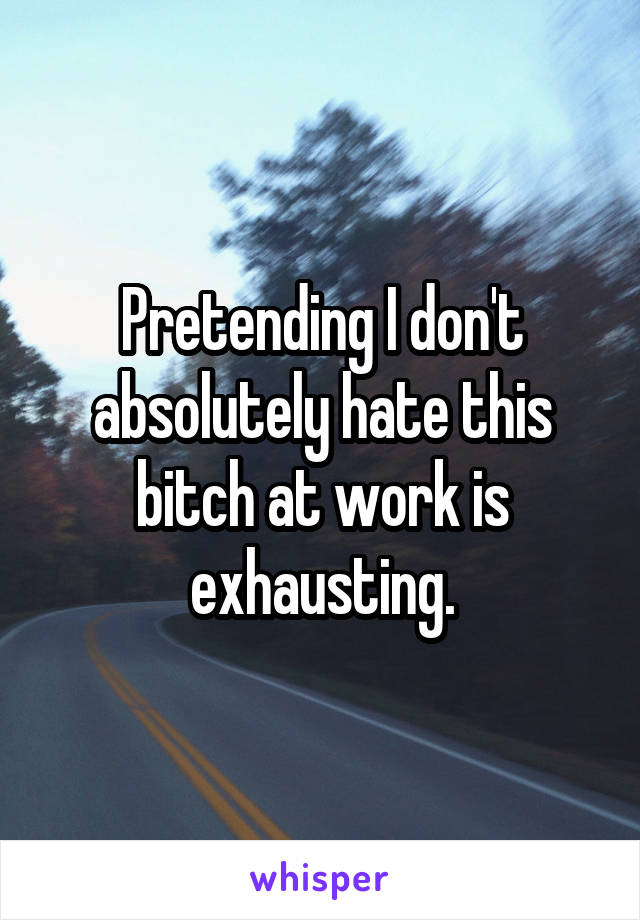 Pretending I don't absolutely hate this bitch at work is exhausting.