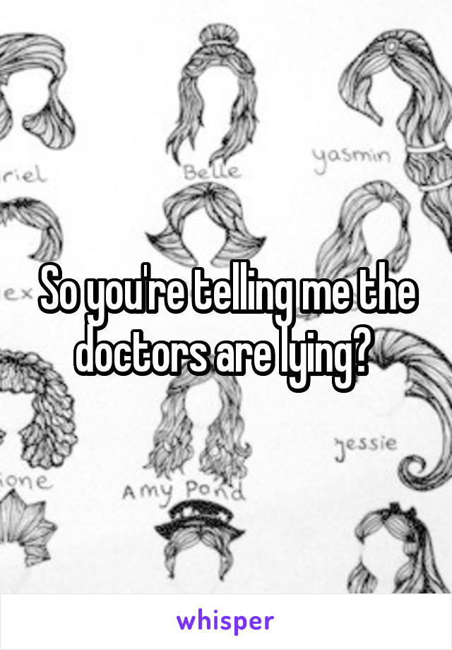 So you're telling me the doctors are lying? 