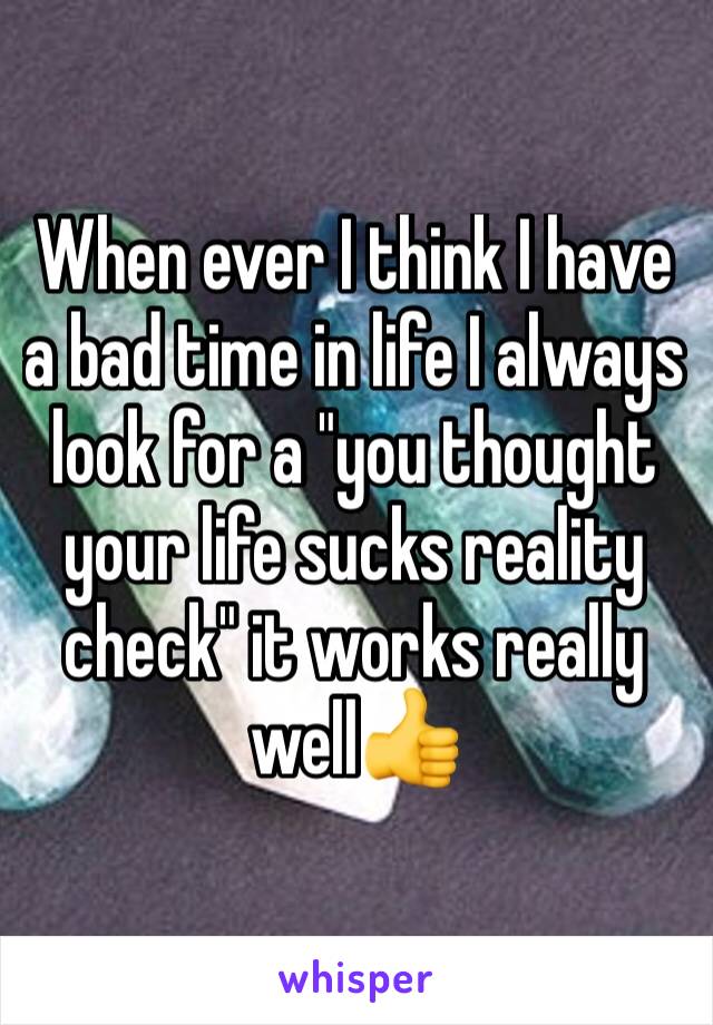 When ever I think I have a bad time in life I always look for a "you thought your life sucks reality check" it works really well👍