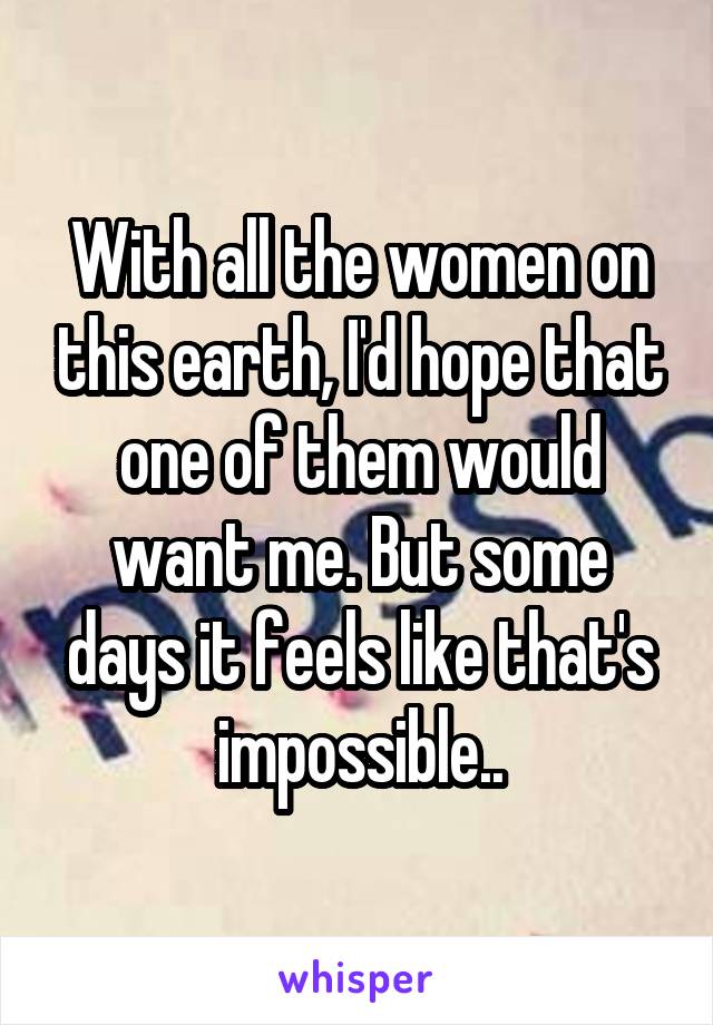 With all the women on this earth, I'd hope that one of them would want me. But some days it feels like that's impossible..