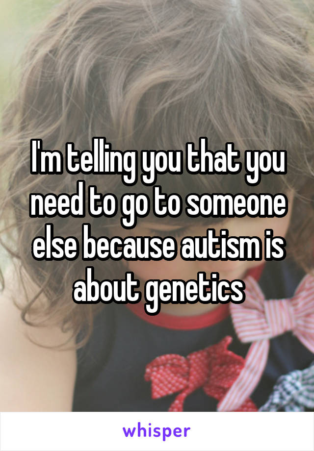 I'm telling you that you need to go to someone else because autism is about genetics