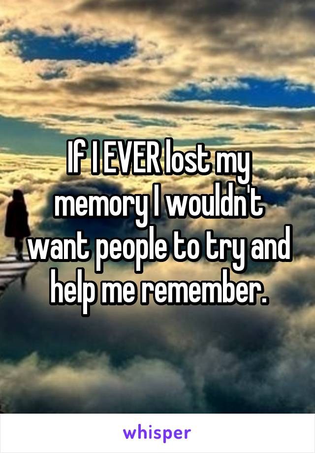 If I EVER lost my memory I wouldn't want people to try and help me remember.