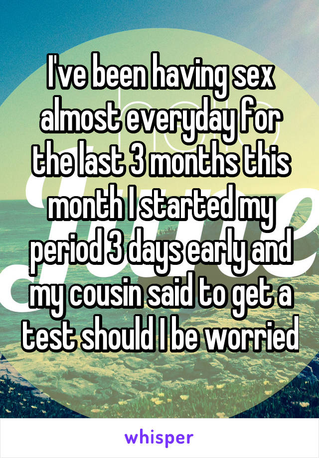 I've been having sex almost everyday for the last 3 months this month I started my period 3 days early and my cousin said to get a test should I be worried 