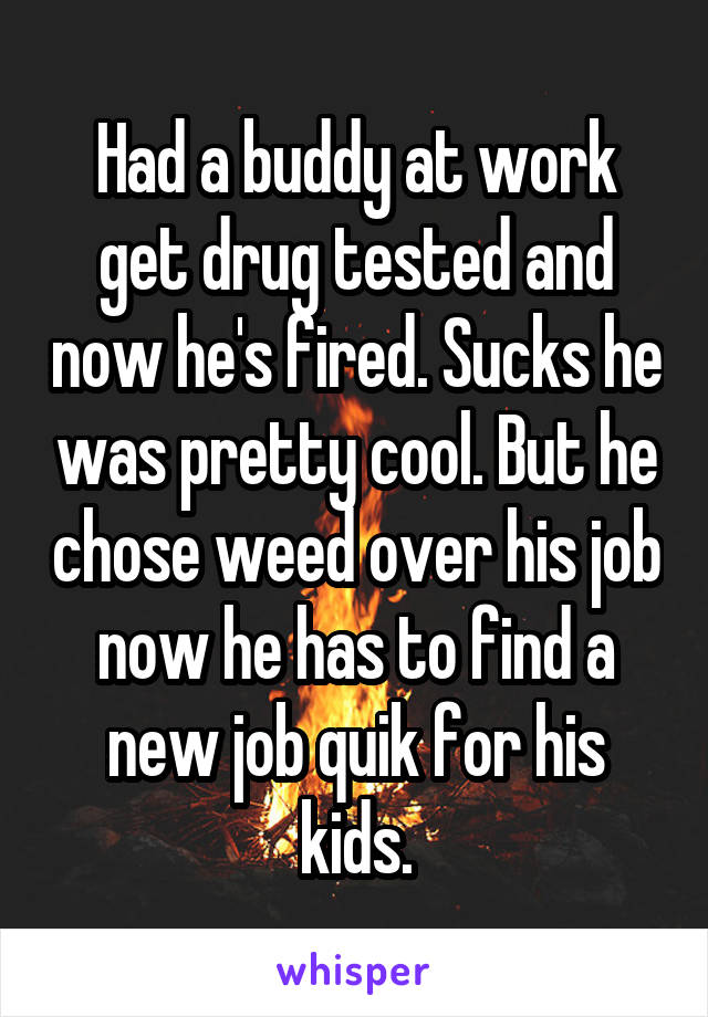 Had a buddy at work get drug tested and now he's fired. Sucks he was pretty cool. But he chose weed over his job now he has to find a new job quik for his kids.