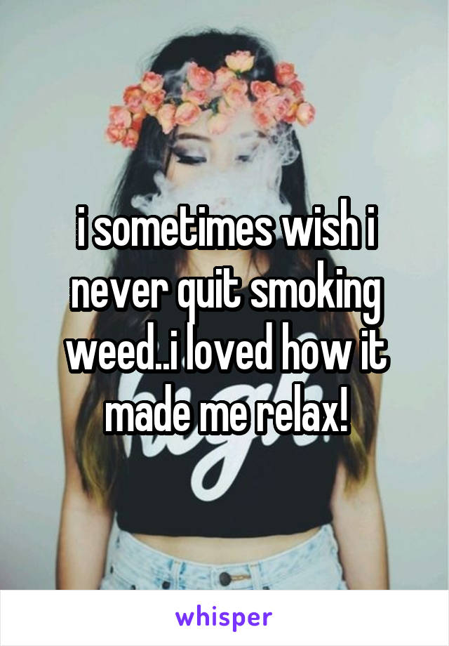 i sometimes wish i never quit smoking weed..i loved how it made me relax!