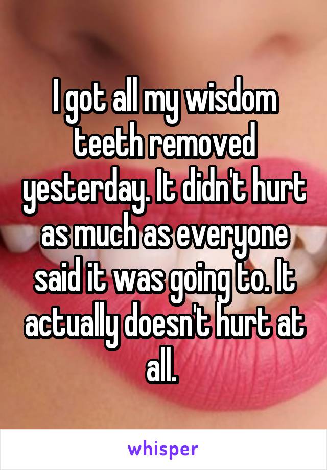 I got all my wisdom teeth removed yesterday. It didn't hurt as much as everyone said it was going to. It actually doesn't hurt at all. 