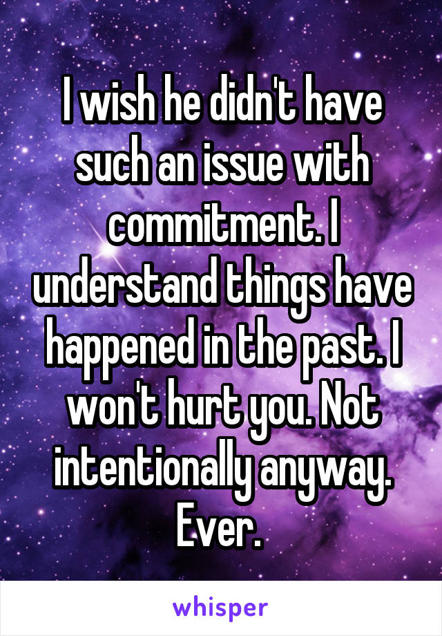 I wish he didn't have such an issue with commitment. I understand things have happened in the past. I won't hurt you. Not intentionally anyway. Ever. 