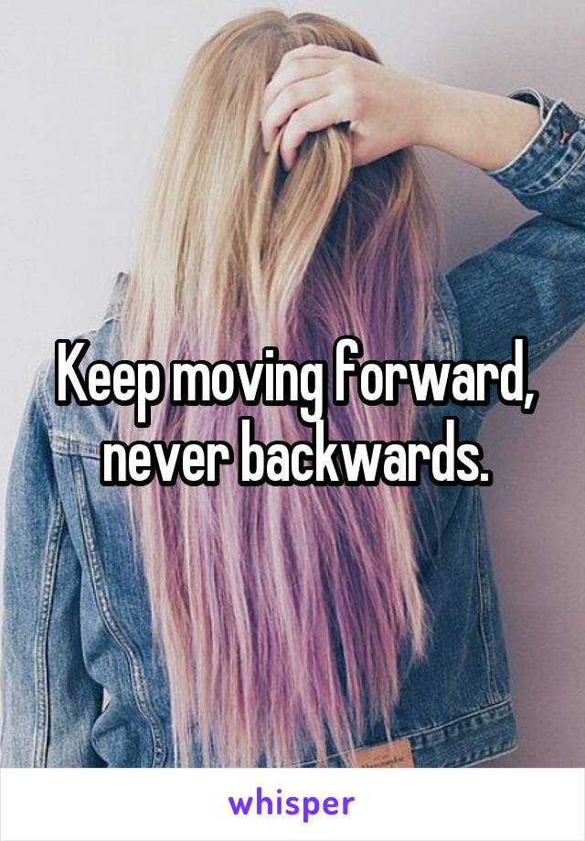 Keep moving forward, never backwards.