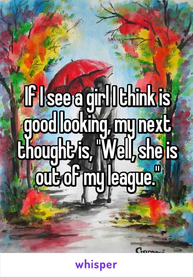 If I see a girl I think is good looking, my next thought is, "Well, she is out of my league."