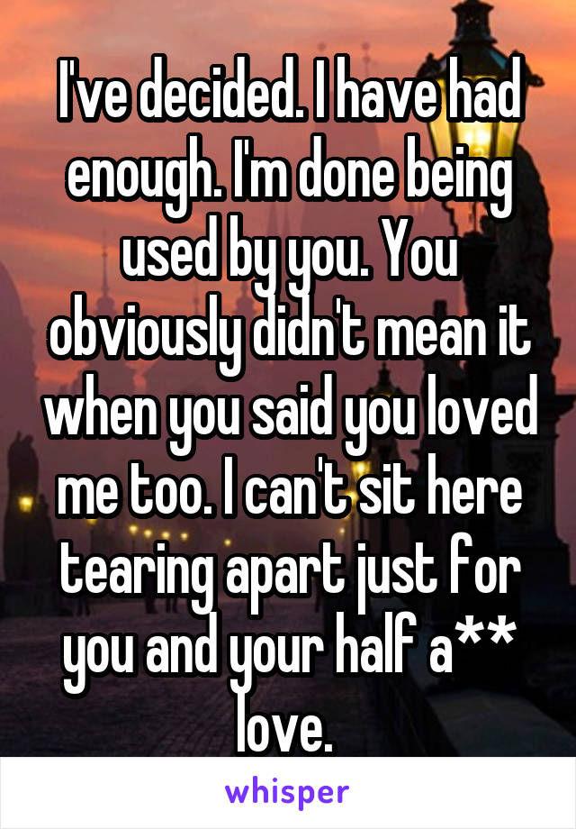 I've decided. I have had enough. I'm done being used by you. You obviously didn't mean it when you said you loved me too. I can't sit here tearing apart just for you and your half a** love. 