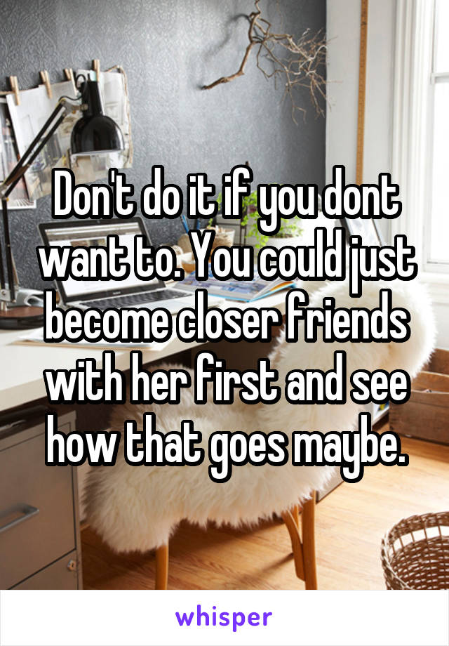 Don't do it if you dont want to. You could just become closer friends with her first and see how that goes maybe.