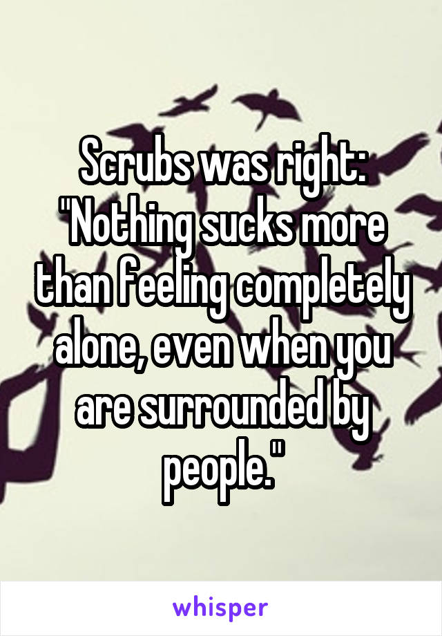 Scrubs was right:
"Nothing sucks more than feeling completely alone, even when you are surrounded by people."