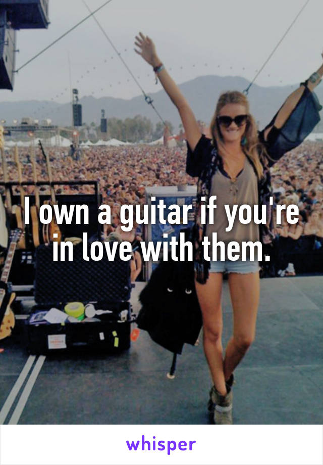 I own a guitar if you're in love with them.