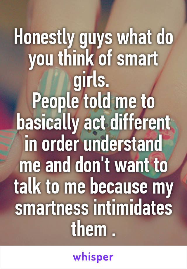 Honestly guys what do you think of smart girls. 
People told me to basically act different in order understand me and don't want to talk to me because my smartness intimidates them .