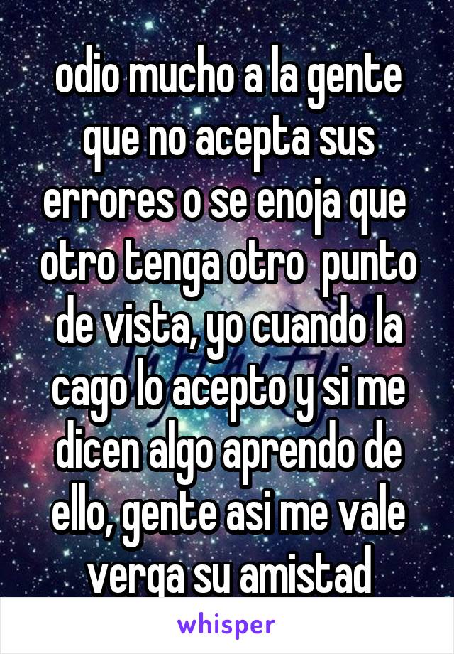 odio mucho a la gente que no acepta sus errores o se enoja que  otro tenga otro  punto de vista, yo cuando la cago lo acepto y si me dicen algo aprendo de ello, gente asi me vale verga su amistad