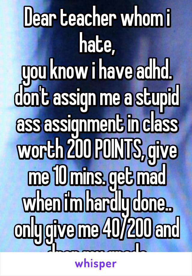 Dear teacher whom i hate,
you know i have adhd. don't assign me a stupid ass assignment in class worth 200 POINTS, give me 10 mins. get mad when i'm hardly done.. only give me 40/200 and drop my grade