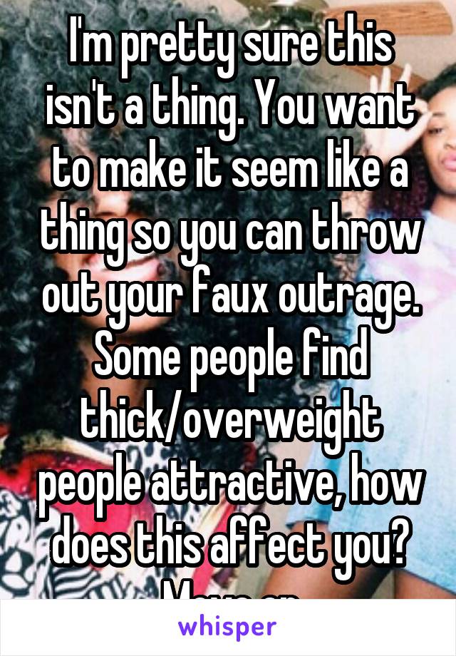 I'm pretty sure this isn't a thing. You want to make it seem like a thing so you can throw out your faux outrage. Some people find thick/overweight people attractive, how does this affect you? Move on