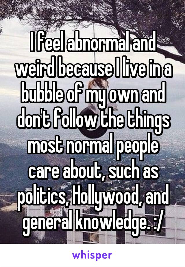 I feel abnormal and weird because I live in a bubble of my own and don't follow the things most normal people care about, such as politics, Hollywood, and general knowledge. :/