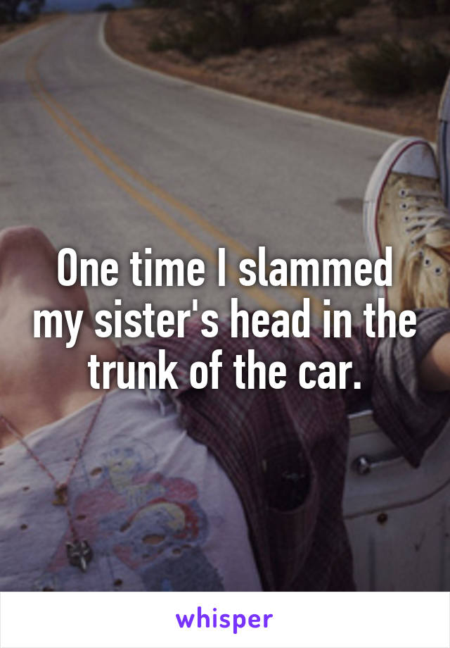 One time I slammed my sister's head in the trunk of the car.