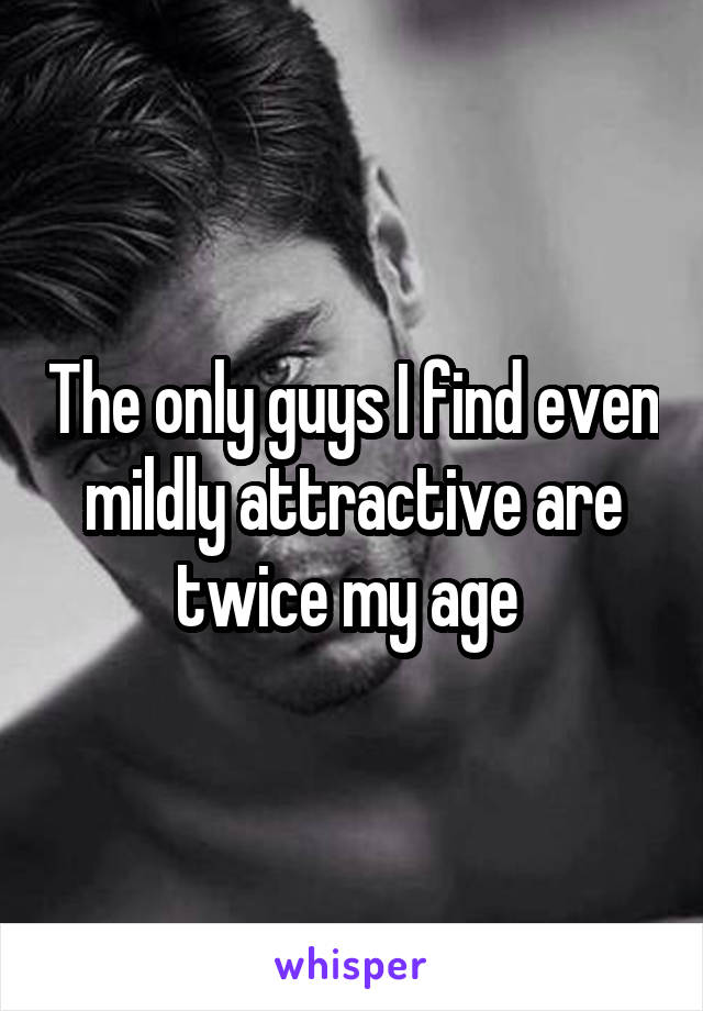 The only guys I find even mildly attractive are twice my age 