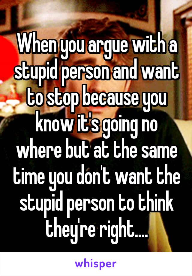 When you argue with a stupid person and want to stop because you know it's going no where but at the same time you don't want the stupid person to think they're right....