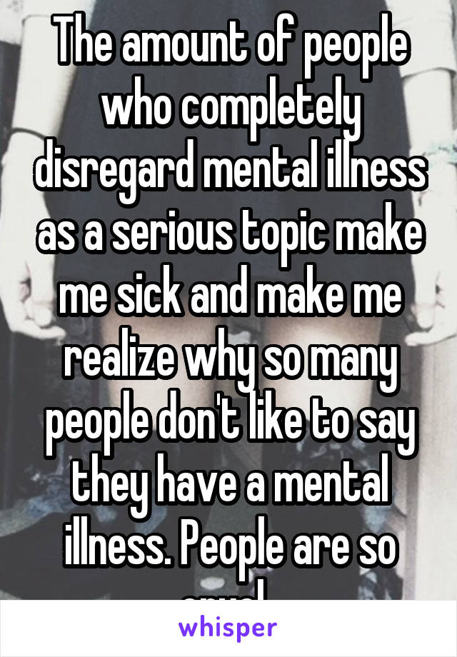 The amount of people who completely disregard mental illness as a serious topic make me sick and make me realize why so many people don't like to say they have a mental illness. People are so cruel. 