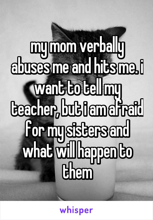 my mom verbally abuses me and hits me. i want to tell my teacher, but i am afraid for my sisters and what will happen to them