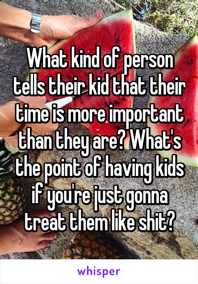 What kind of person tells their kid that their time is more important than they are? What's the point of having kids if you're just gonna treat them like shit?