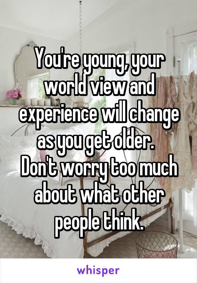 You're young, your world view and experience will change as you get older.  
Don't worry too much about what other people think.