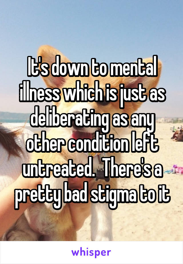 It's down to mental illness which is just as deliberating as any other condition left untreated.  There's a pretty bad stigma to it