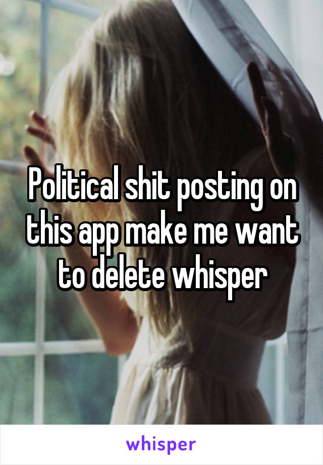 Political shit posting on this app make me want to delete whisper