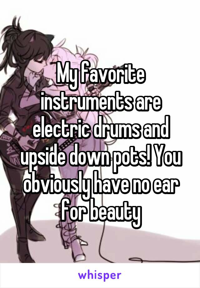 My favorite instruments are electric drums and upside down pots! You obviously have no ear for beauty