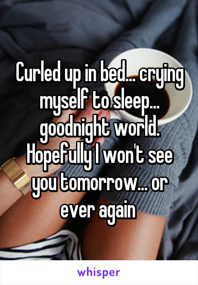 Curled up in bed... crying myself to sleep... goodnight world. Hopefully I won't see you tomorrow... or ever again 