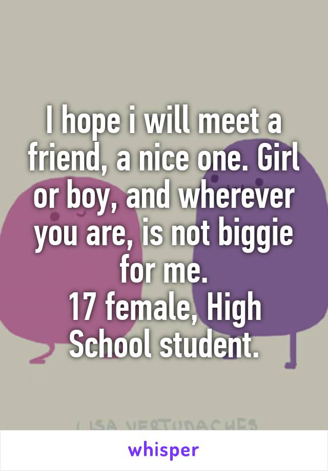 I hope i will meet a friend, a nice one. Girl or boy, and wherever you are, is not biggie for me.
17 female, High School student.